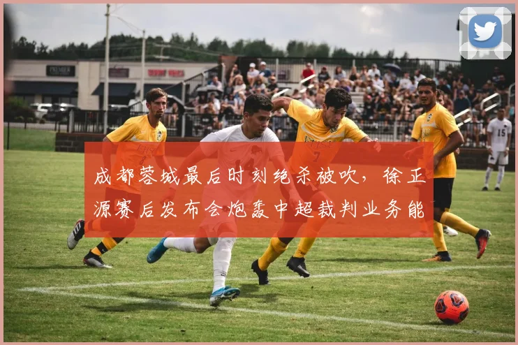 成都蓉城最后时刻绝杀被吹,徐正源赛后发布会炮轰中超裁判业务能力