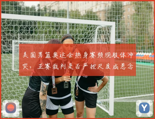 美国男篮奥运会热身赛频现肢体冲突,正赛裁判是否严控尺度成悬念