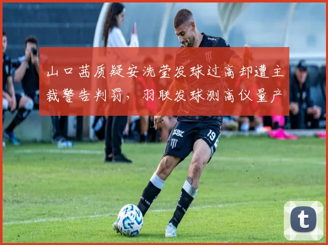 山口茜质疑安洗莹发球过高却遭主裁警告判罚,羽联发球测高仪量产应用进程加速推进