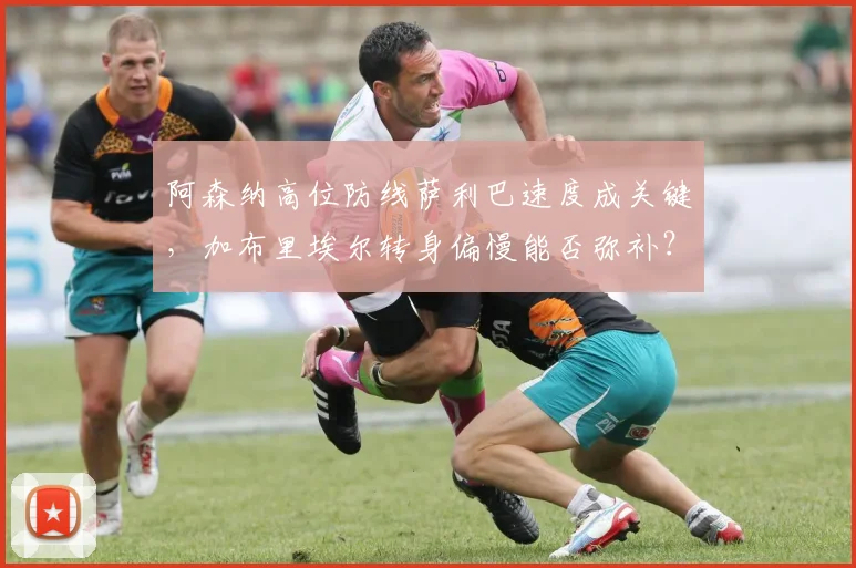 阿森纳高位防线萨利巴速度成关键,加布里埃尔转身偏慢能否弥补?