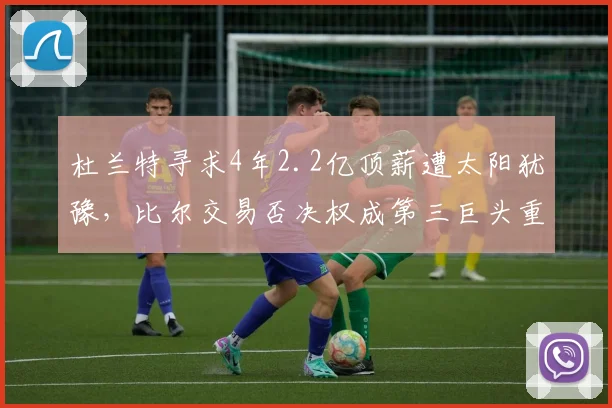 杜兰特寻求4年2.2亿顶薪遭太阳犹豫,比尔交易否决权成第三巨头重组阻碍